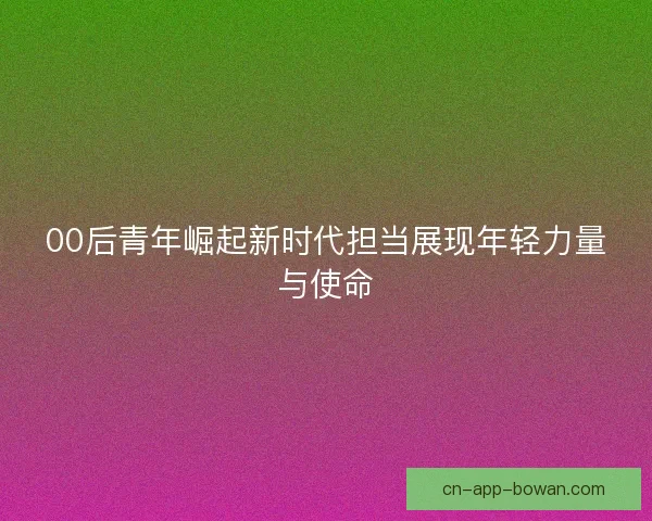 00后青年崛起新时代担当展现年轻力量与使命