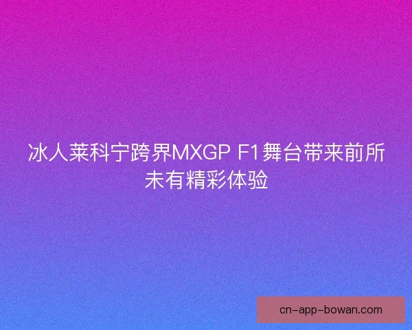 冰人莱科宁跨界MXGP F1舞台带来前所未有精彩体验
