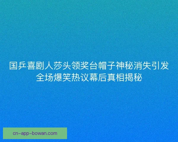 国乒喜剧人莎头领奖台帽子神秘消失引发全场爆笑热议幕后真相揭秘