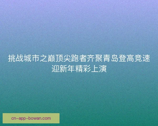 挑战城市之巅顶尖跑者齐聚青岛登高竞速迎新年精彩上演 挑战城市之巅顶尖跑者齐聚青岛登高竞速迎新年精彩上演