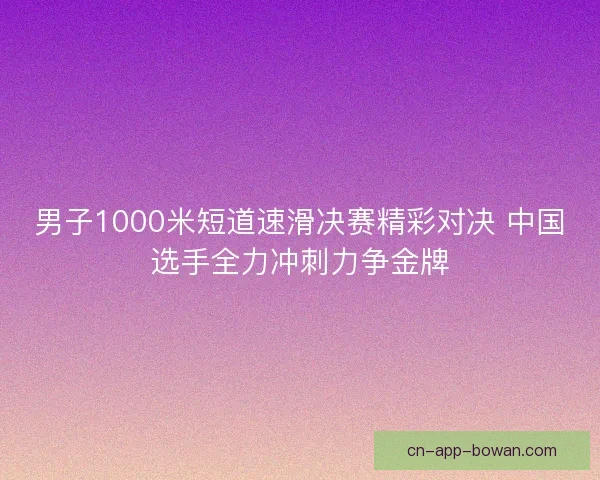 男子1000米短道速滑决赛精彩对决 中国选手全力冲刺力争金牌 男子1000米短道速滑决赛精彩对决 中国选手全力冲刺力争金牌