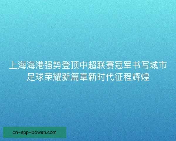 上海海港强势登顶中超联赛冠军书写城市足球荣耀新篇章新时代征程辉煌 上海海港强势登顶中超联赛冠军书写城市足球荣耀新篇章新时代征程辉煌