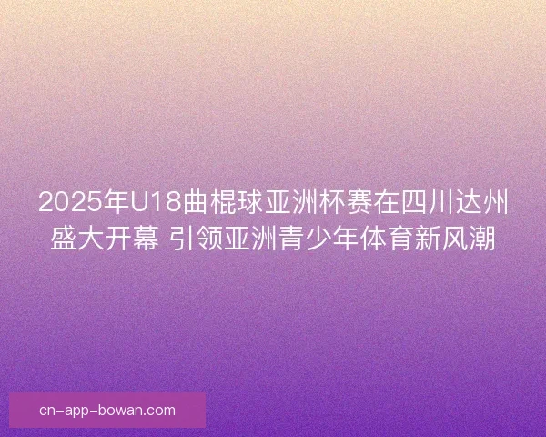 2025年U18曲棍球亚洲杯赛在四川达州盛大开幕 引领亚洲青少年体育新风潮 2025年U18曲棍球亚洲杯赛在四川达州盛大开幕 引领亚洲青少年体育新风潮