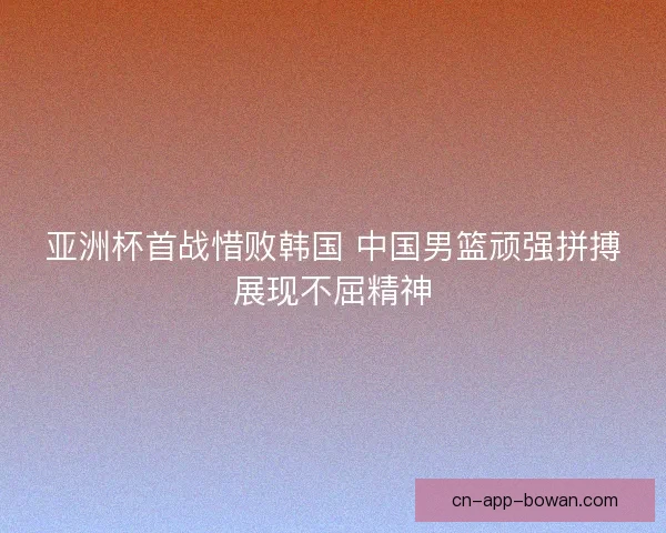 亚洲杯首战惜败韩国 中国男篮顽强拼搏展现不屈精神
