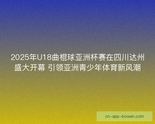 2025年U18曲棍球亚洲杯赛在四川达州盛大开幕 引领亚洲青少年体育新风潮