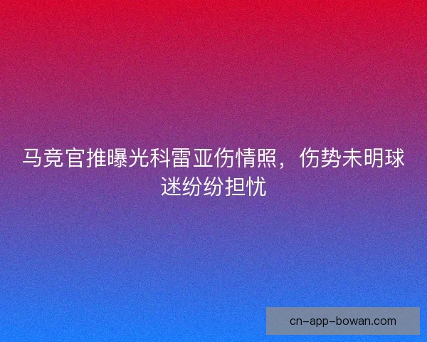 马竞官推曝光科雷亚伤情照，伤势未明球迷纷纷担忧