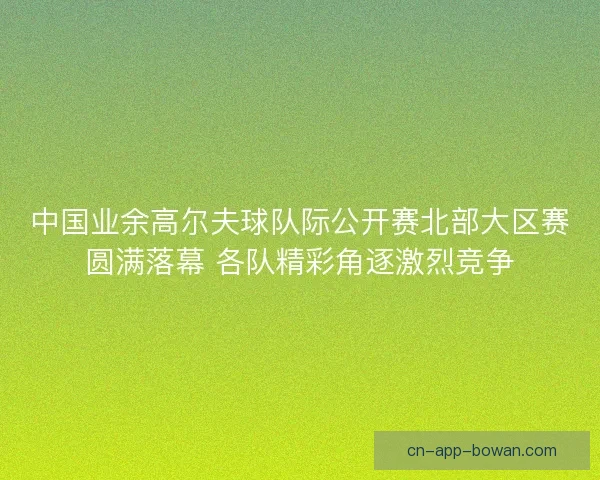 中国业余高尔夫球队际公开赛北部大区赛圆满落幕 各队精彩角逐激烈竞争 中国业余高尔夫球队际公开赛北部大区赛圆满落幕 各队精彩角逐激烈竞争