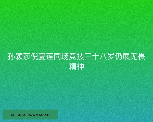 孙颖莎倪夏莲同场竞技三十八岁仍展无畏精神 孙颖莎倪夏莲同场竞技三十八岁仍展无畏精神