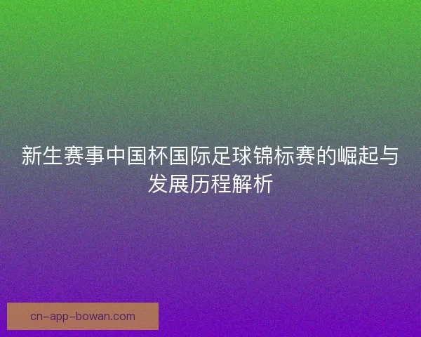 新生赛事中国杯国际足球锦标赛的崛起与发展历程解析 新生赛事中国杯国际足球锦标赛的崛起与发展历程解析