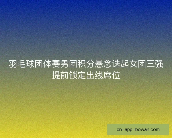 羽毛球团体赛男团积分悬念迭起女团三强提前锁定出线席位 羽毛球团体赛男团积分悬念迭起女团三强提前锁定出线席位