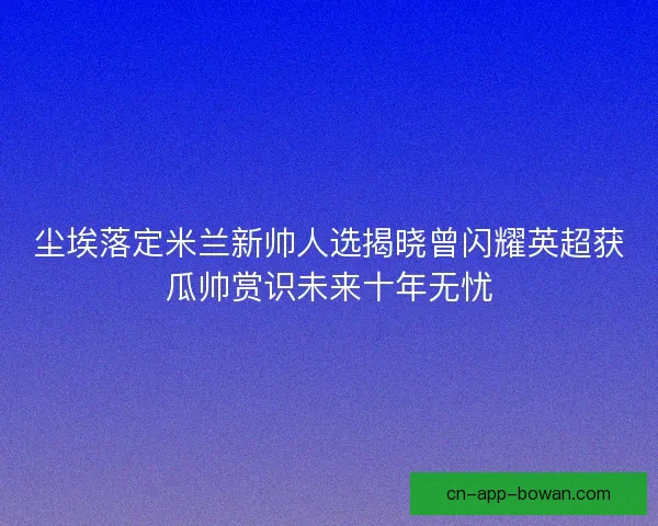 尘埃落定米兰新帅人选揭晓曾闪耀英超获瓜帅赏识未来十年无忧 尘埃落定米兰新帅人选揭晓曾闪耀英超获瓜帅赏识未来十年无忧